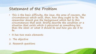 Statement of the Problem
• This is the basic difficulty, the issue, the area of concern, the
circumstances which exist, then, how they ought to be. The
researcher should give the background which led to this
circumstances that exist. Briefly describe the condition or a
situation that exists which is perceived as something less
than the ideal: or what it should be and how you see it to
be.
• It has two main elements:
1. The objective
2. Research questions
 