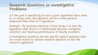 Research Questions or Investigative
Problems:
2.If the goal is specifically to test a given hypothesis then state
so. In many cases, the objective will be a more general
statement than that of a hypothesis.
Example: The primary objective of this study is to test the
hypothesis that there is a relationship between workplace
condition and teaching performance of faculty members.
3.Investigative questions are the specific topical questions that
one must resolve to achieve research objective or test the
research hypothesis.
 