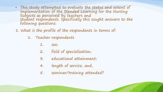 • This study attempted to evaluate the status and extent of
implementation of the Blended Learning for the Nursing
Subjects as perceived by teachers and
student respondents. Specifically this sought answers to the
following questions:
1. What is the profile of the respondents in terms of:
1. Teacher respondents
1. sex;
2. field of specialization;
3. educational attainment;
4. length of service; and,
5. seminar/training attended?
 
