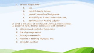 2. Student Respondents
1. sex;
2. monthly family income;
3. parent’s educational background;
4. accessibility to internet connection; and,
5. performance in Nursing Subject?
2. What is the extent of the Blended Learning implementation
as perceived by the teacher-respondents with respect to:
1. objectives and content of instruction;
2. teaching competencies;
3. learning competencies;
4. methods of teaching employed; and,
5. computer facilities?
 