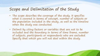 Scope and Delimitation of the Study
• The scope describes the coverage of the study. It specifies
what is covered in terms of concept, number of subjects or
the population included in the study, as well as the timeline
when the study was conducted.
• Delimit by citing factors or variables that are not to be
included and the boundary in terms of time frame, number
of subjects, participants or respondents who are excluded.
Specify that which you will not deal within the study.
 