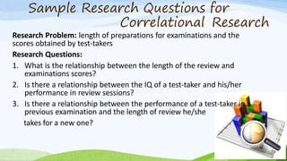 Sample Research Questions for
Correlational Research
Research Problem: length of preparations for examinations and the
scores obtained by test-takers
Research Questions:
1. What is the relationship between the length of the review and
examinations scores?
2. Is there a relationship between the IQ of a test-taker and his/her
performance in review sessions?
3. Is there a relationship between the performance of a test-taker in a
previous examination and the length of review he/she
takes for a new one?
 