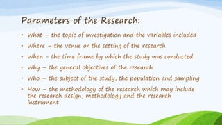 Parameters of the Research:
• What – the topic of investigation and the variables included
• Where – the venue or the setting of the research
• When - the time frame by which the study was conducted
• Why – the general objectives of the research
• Who – the subject of the study, the population and sampling
• How – the methodology of the research which may include
the research design, methodology and the research
instrument
 