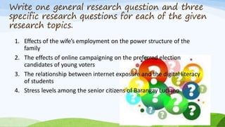 Write one general research question and three
specific research questions for each of the given
research topics.
1. Effects of the wife’s employment on the power structure of the
family
2. The effects of online campaigning on the preferred election
candidates of young voters
3. The relationship between internet exposure and the digital literacy
of students
4. Stress levels among the senior citizens of Barangay Luciano
 