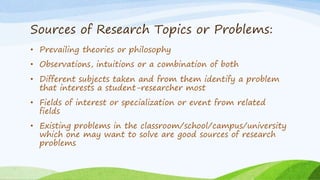 Sources of Research Topics or Problems:
• Prevailing theories or philosophy
• Observations, intuitions or a combination of both
• Different subjects taken and from them identify a problem
that interests a student-researcher most
• Fields of interest or specialization or event from related
fields
• Existing problems in the classroom/school/campus/university
which one may want to solve are good sources of research
problems
 