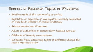 Sources of Research Topics or Problems:
• Existing needs of the community or society
• Repetition or extension of investigations already conducted
or may be an offshoot of studies underway
• Related studies and literatures
• Advice of authorities or experts from funding agencies
• Offshoots of friendly conversations
• Incidental from interesting topics of professors during the
course meeting/session
 