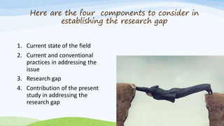 Here are the four components to consider in
establishing the research gap
1. Current state of the field
2. Current and conventional
practices in addressing the
issue
3. Research gap
4. Contribution of the present
study in addressing the
research gap
 