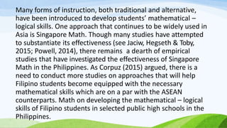Many forms of instruction, both traditional and alternative,
have been introduced to develop students’ mathematical –
logical skills. One approach that continues to be widely used in
Asia is Singapore Math. Though many studies have attempted
to substantiate its effectiveness (see Jaciw, Hegseth & Toby,
2015; Powell, 2014), there remains a dearth of empirical
studies that have investigated the effectiveness of Singapore
Math in the Philippines. As Corpuz (2015) argued, there is a
need to conduct more studies on approaches that will help
Filipino students become equipped with the necessary
mathematical skills which are on a par with the ASEAN
counterparts. Math on developing the mathematical – logical
skills of Filipino students in selected public high schools in the
Philippines.
 