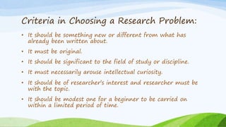 Criteria in Choosing a Research Problem:
• It should be something new or different from what has
already been written about.
• It must be original.
• It should be significant to the field of study or discipline.
• It must necessarily arouse intellectual curiosity.
• It should be of researcher’s interest and researcher must be
with the topic.
• It should be modest one for a beginner to be carried on
within a limited period of time.
 