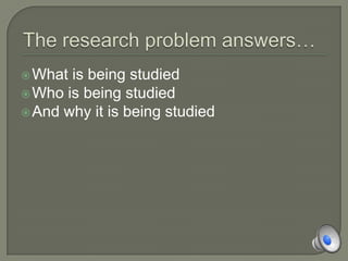 The research problem answers…What is being studiedWho is being studiedAnd why it is being studied