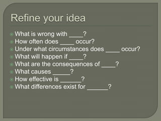 Refine your ideaWhat is wrong with ____?How often does ____ occur?Under what circumstances does ____ occur?What will happen if ____?What are the consequences of ____?What causes _____?How effective is ______?What differences exist for ______?
