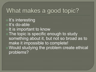 What makes a good topic?	It’s interestingIt’s do-ableIt is important to knowThe topic is specific enough to study something about it, but not so broad as to make it impossible to complete!Would studying the problem create ethical problems?