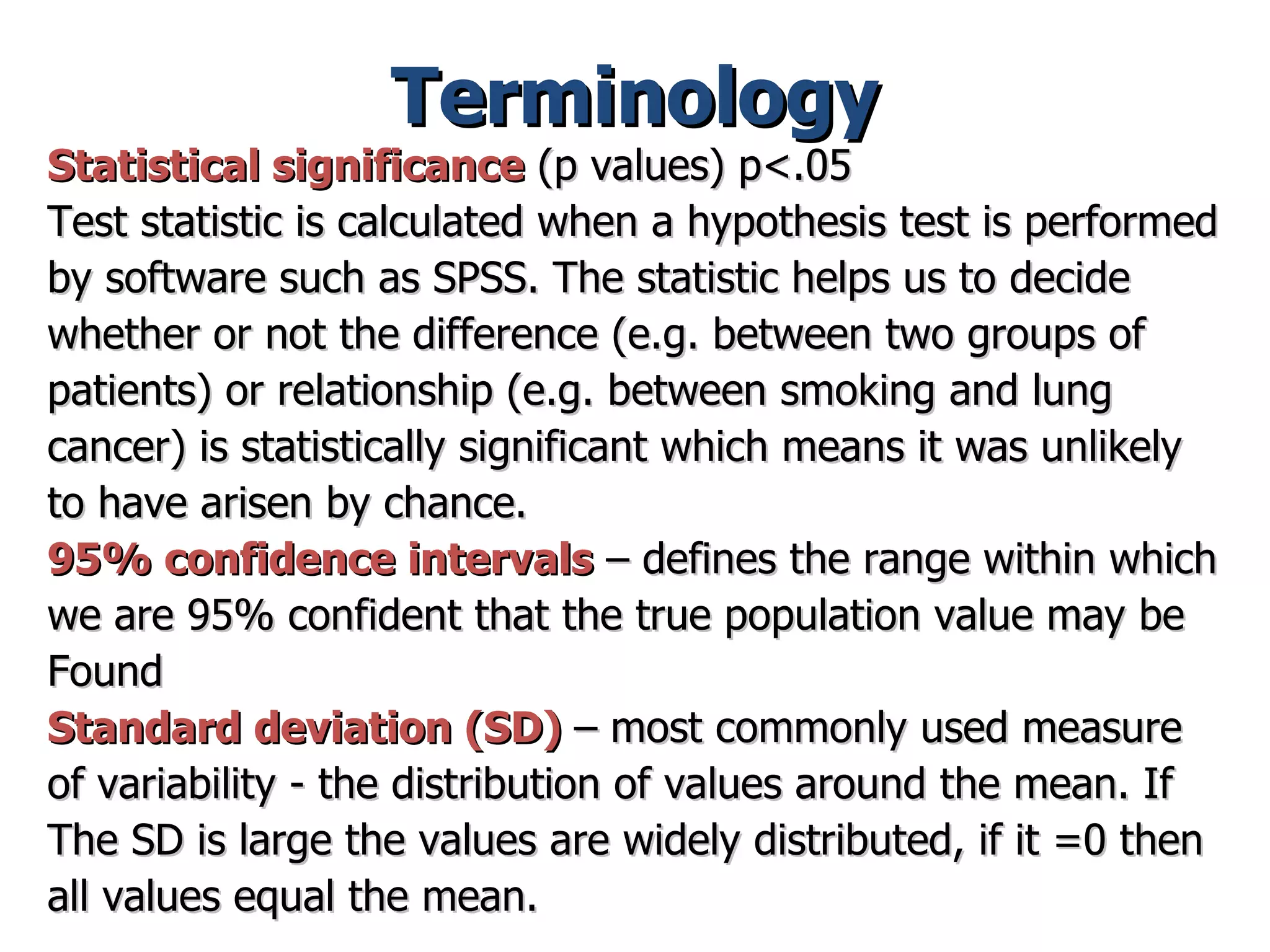 Terminology Statistical significance  (p values) p<.05 Test statistic is calculated when a hypothesis test is performed  by software such as SPSS. The statistic helps us to decide  whether or not the difference (e.g. between two groups of  patients) or relationship (e.g. between smoking and lung  cancer) is statistically significant which means it was unlikely  to have arisen by chance.  95% confidence intervals   – defines the range within which  we are 95% confident that the true population value may be Found  Standard deviation (SD)  – most commonly used measure  of variability - the distribution of values around the mean. If The SD is large the values are widely distributed, if it =0 then all values equal the mean.  