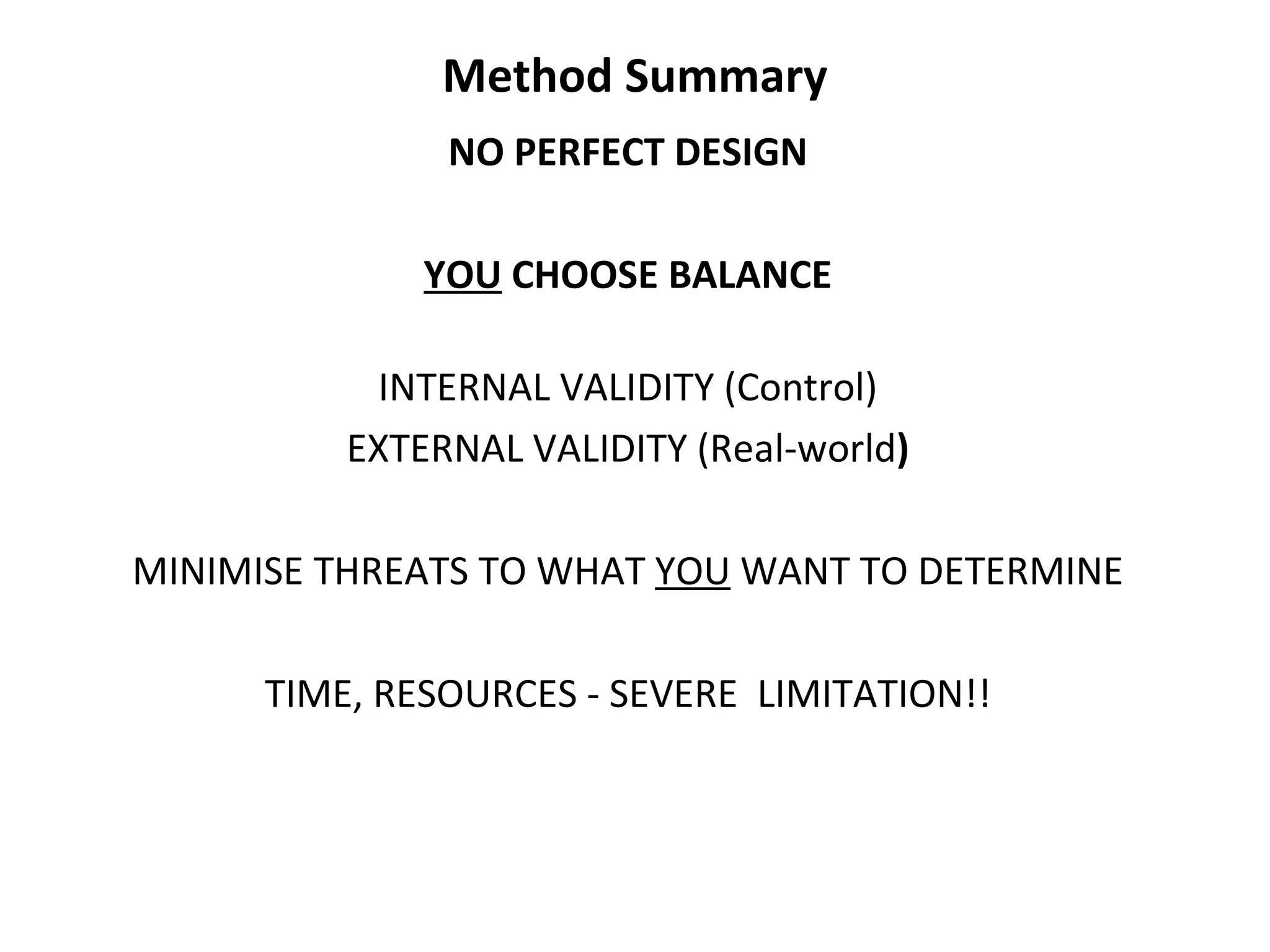 Method Summary NO PERFECT DESIGN YOU  CHOOSE BALANCE INTERNAL VALIDITY (Control) EXTERNAL VALIDITY (Real-world ) MINIMISE THREATS TO WHAT  YOU  WANT TO DETERMINE TIME, RESOURCES - SEVERE  LIMITATION!! 