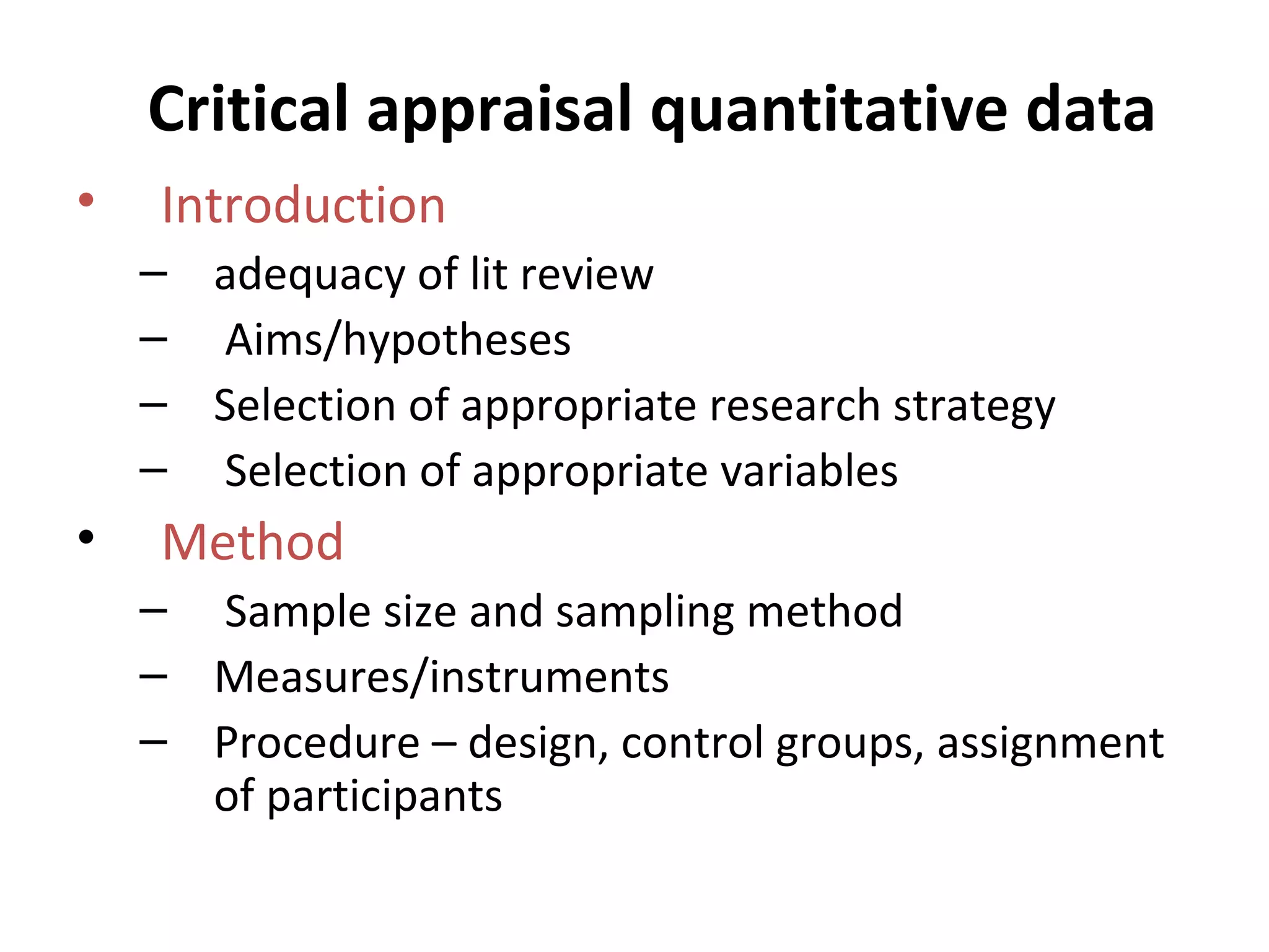 Critical appraisal quantitative data Introduction  adequacy of lit review Aims/hypotheses Selection of appropriate research strategy Selection of appropriate variables Method Sample size and sampling method Measures/instruments Procedure – design, control groups, assignment of participants 