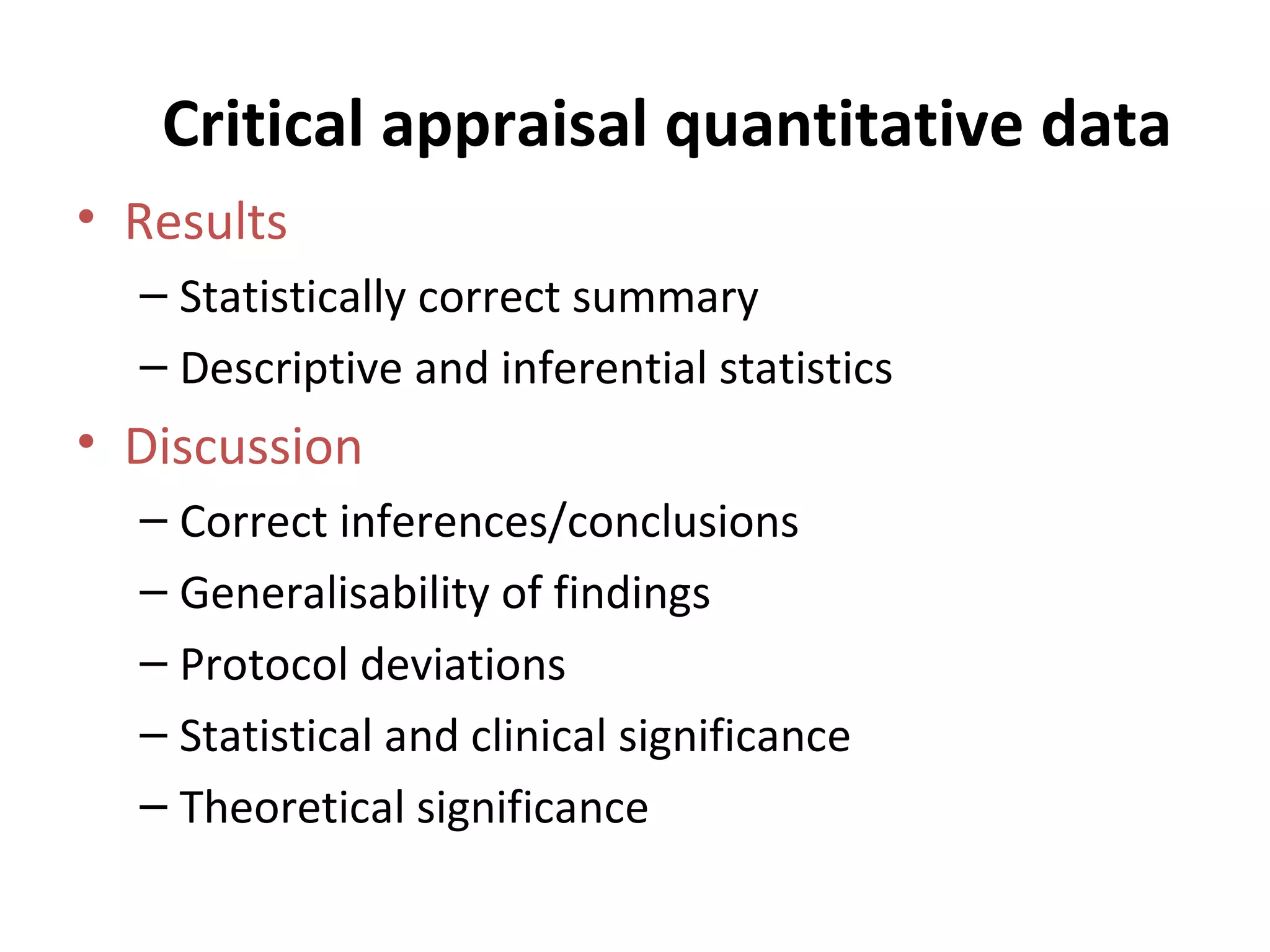 Critical appraisal quantitative data Results Statistically correct summary Descriptive and inferential statistics Discussion Correct inferences/conclusions Generalisability of findings Protocol deviations Statistical and clinical significance Theoretical significance 