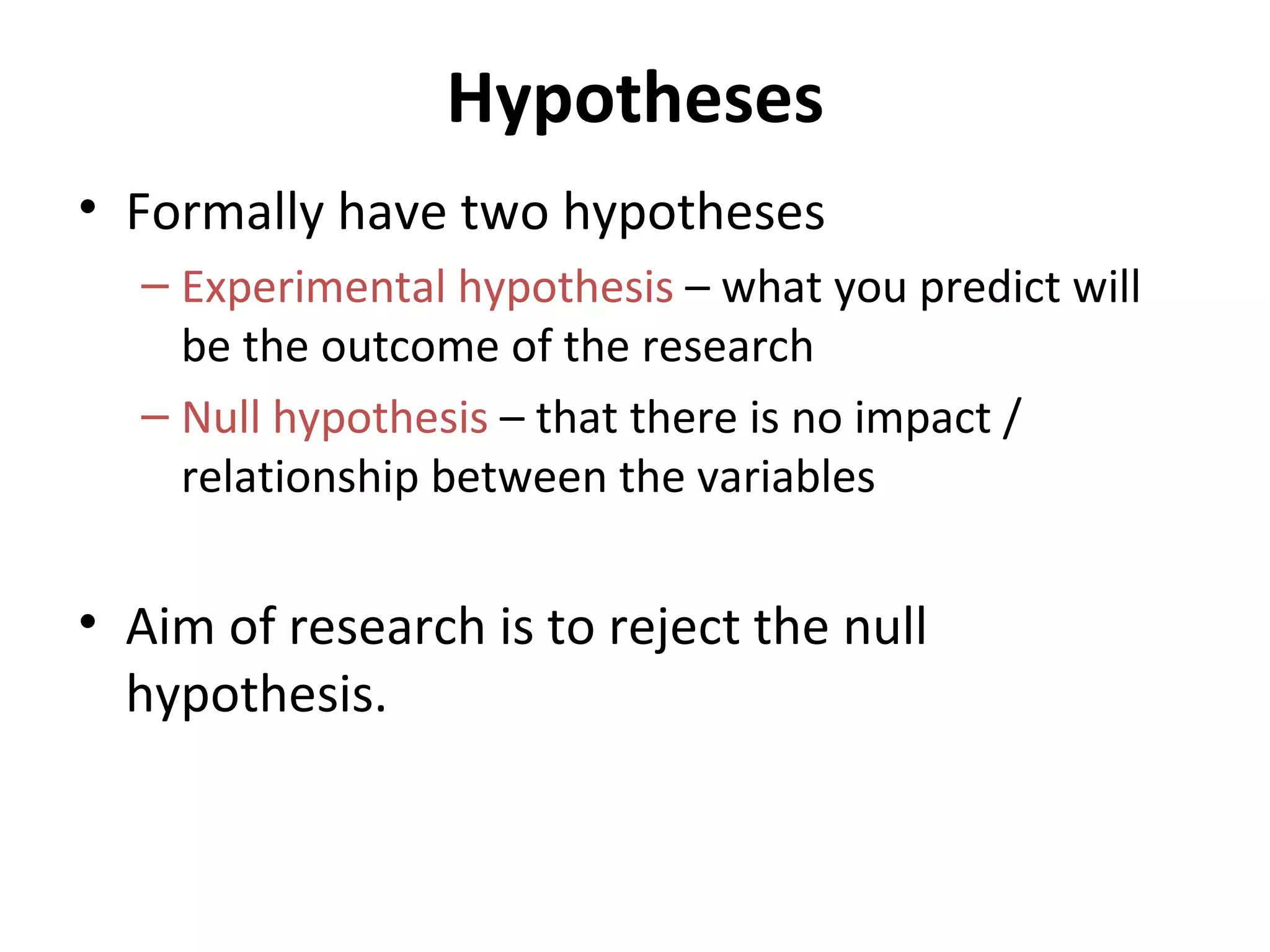 Hypotheses Formally have two hypotheses Experimental hypothesis  – what you predict will be the outcome of the research Null hypothesis  – that there is no impact / relationship between the variables Aim of research is to reject the null hypothesis.  