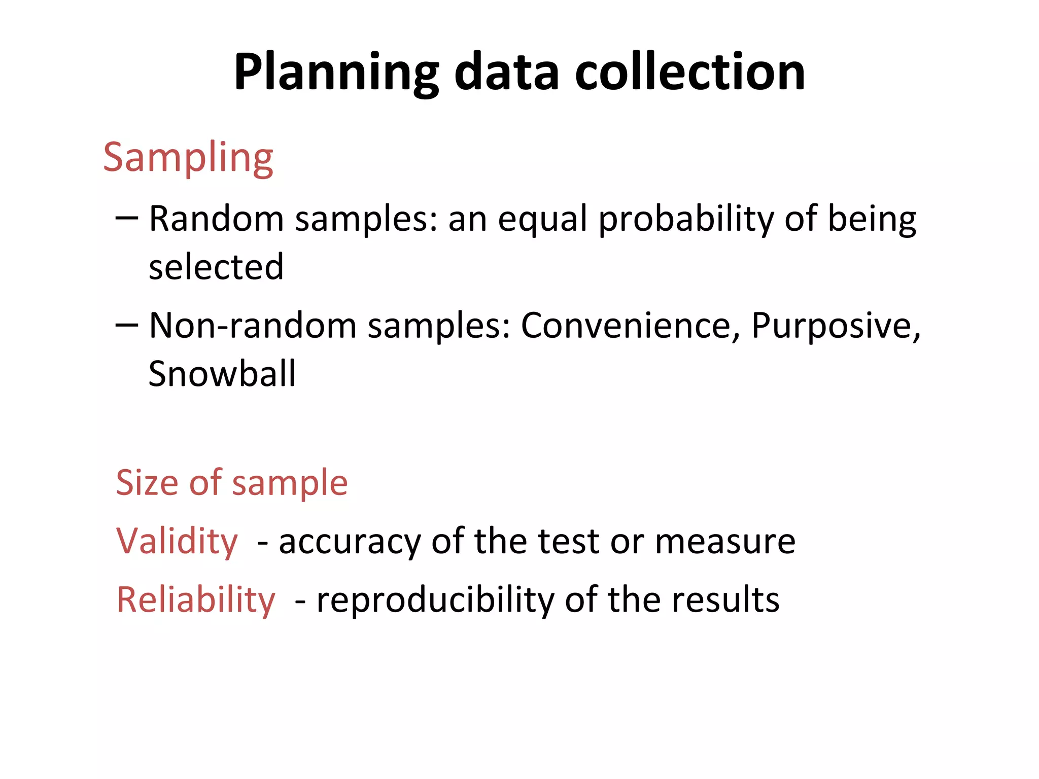 Planning data collection Sampling Random samples: an equal probability of being selected Non-random samples: Convenience, Purposive, Snowball Size of sample Validity  - accuracy of the test or measure Reliability   - reproducibility of the results 