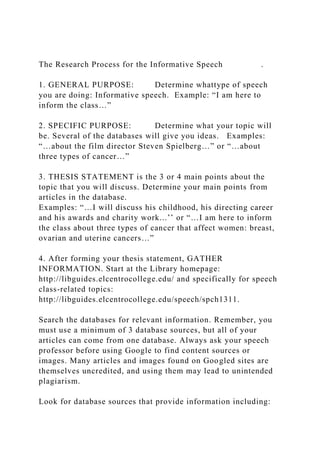 The Research Process for the Informative Speech .
1. GENERAL PURPOSE: Determine whattype of speech
you are doing: Informative speech. Example: “I am here to
inform the class…”
2. SPECIFIC PURPOSE: Determine what your topic will
be. Several of the databases will give you ideas. Examples:
“…about the film director Steven Spielberg…” or “…about
three types of cancer…”
3. THESIS STATEMENT is the 3 or 4 main points about the
topic that you will discuss. Determine your main points from
articles in the database.
Examples: “…I will discuss his childhood, his directing career
and his awards and charity work...’’ or “…I am here to inform
the class about three types of cancer that affect women: breast,
ovarian and uterine cancers…”
4. After forming your thesis statement, GATHER
INFORMATION. Start at the Library homepage:
http://libguides.elcentrocollege.edu/ and specifically for speech
class-related topics:
http://libguides.elcentrocollege.edu/speech/spch1311.
Search the databases for relevant information. Remember, you
must use a minimum of 3 database sources, but all of your
articles can come from one database. Always ask your speech
professor before using Google to find content sources or
images. Many articles and images found on Googled sites are
themselves uncredited, and using them may lead to unintended
plagiarism.
Look for database sources that provide information including:
 