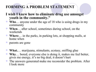 FORMING A PROBLEM STATEMENT I wish I knew how to eliminate drug use amongst youth in the community.” Who … anyone under the age of 18 who is using drugs in my community When … after school, sometimes during school, on the weekends Where … in the parks, in parking lots, at shopping malls, at home when parents are gone What. … marijuana, stimulants, ecstasy, sniffing glue Why … bored, everyone else is doing it, makes me feel better, gives me energy, it’s no big deal, it doesn’t hurt The answers generated make me reconsider the problem. After I look more 