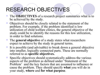 RESEARCH OBJECTIVES  The  OBJECTIVES  of a research project summaries what is to be achieved by the study. Objectives should be closely related to the statement of the problem. For example, if the problem identified is low utilization of child welfare clinics, the general objective of the study could be to identify the reasons for this low utilization, in order to find solutions. The  general objective  of a study states what researchers expect to achieve by the study in general terms. It is possible (and advisable) to break down a general objective into smaller, logically connected parts. These are normally referred to as  specific objectives. Specific objectives should systematically address the various aspects of the problem as defined under ‘Statement of the Problem’  and the key factors that are assumed to influence or cause the problem. They should specify  what  you will do in your study,  where  and  for what purpose . 