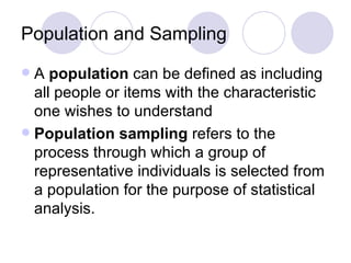 Population and Sampling A  population  can be defined as including all people or items with the characteristic one wishes to understand  Population sampling  refers to the process through which a group of representative individuals is selected from a population for the purpose of statistical analysis.  