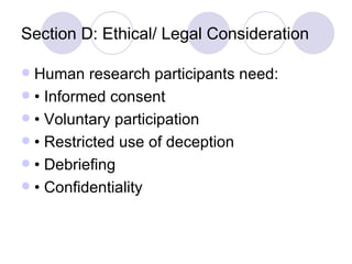 Section D: Ethical/ Legal Consideration Human research participants need: • Informed consent • Voluntary participation • Restricted use of deception • Debriefing • Confidentiality 