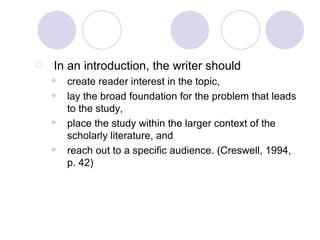 In an introduction, the writer should  create reader interest in the topic, lay the broad foundation for the problem that leads to the study, place the study within the larger context of the scholarly literature, and reach out to a specific audience. (Creswell, 1994, p. 42) 