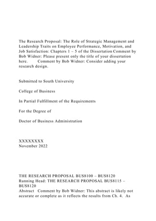 The Research Proposal: The Role of Strategic Management and
Leadership Traits on Employee Performance, Motivation, and
Job Satisfaction: Chapters 1 – 5 of the Dissertation Comment by
Bob Widner: Please present only the title of your dissertation
here. Comment by Bob Widner: Consider adding your
research design.
Submitted to South University
College of Business
In Partial Fulfillment of the Requirements
For the Degree of
Doctor of Business Administration
XXXXXXXX
November 2022
THE RESEARCH PROPOSAL BUS8100 – BUS8120
Running Head: THE RESEARCH PROPOSAL BUS8115 –
BUS8120
Abstract Comment by Bob Widner: This abstract is likely not
accurate or complete as it reflects the results from Ch. 4. As
 