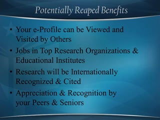 Potentially Reaped Benefits
• Your e-Profile can be Viewed and
Visited by Others
• Jobs in Top Research Organizations &
Educational Institutes
• Research will be Internationally
Recognized & Cited
• Appreciation & Recognition by
your Peers & Seniors
 