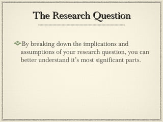 The Research Question

By breaking down the implications and
assumptions of your research question, you can
better understand it’s most significant parts.
 