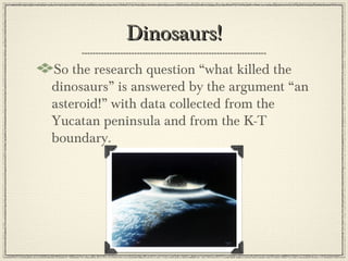 Dinosaurs!
So the research question “what killed the
dinosaurs” is answered by the argument “an
asteroid!” with data collected from the
Yucatan peninsula and from the K-T
boundary.
 