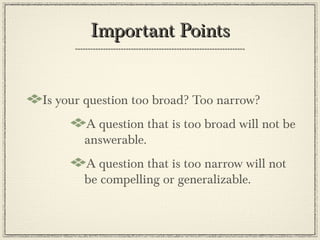 Important Points


Is your question too broad? Too narrow?
       A question that is too broad will not be
       answerable.
       A question that is too narrow will not
       be compelling or generalizable.
 