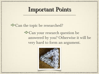 Important Points

Can the topic be researched?
       Can your research question be
       answered by you? Otherwise it will be
       very hard to form an argument.
 