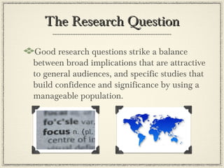The Research Question

Good research questions strike a balance
between broad implications that are attractive
to general audiences, and specific studies that
build confidence and significance by using a
manageable population.
 
