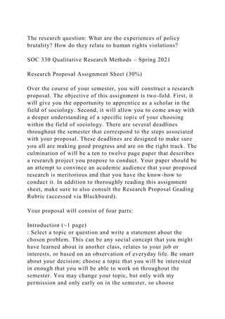 The research question: What are the experiences of policy
brutality? How do they relate to human rights violations?
SOC 330 Qualitative Research Methods – Spring 2021
Research Proposal Assignment Sheet (30%)
Over the course of your semester, you will construct a research
proposal. The objective of this assignment is two-fold. First, it
will give you the opportunity to apprentice as a scholar in the
field of sociology. Second, it will allow you to come away with
a deeper understanding of a specific topic of your choosing
within the field of sociology. There are several deadlines
throughout the semester that correspond to the steps associated
with your proposal. These deadlines are designed to make sure
you all are making good progress and are on the right track. The
culmination of will be a ten to twelve page paper that describes
a research project you propose to conduct. Your paper should be
an attempt to convince an academic audience that your proposed
research is meritorious and that you have the know-how to
conduct it. In addition to thoroughly reading this assignment
sheet, make sure to also consult the Research Proposal Grading
Rubric (accessed via Blackboard).
Your proposal will consist of four parts:
Introduction (~1 page)
: Select a topic or question and write a statement about the
chosen problem. This can be any social concept that you might
have learned about in another class, relates to your job or
interests, or based on an observation of everyday life. Be smart
about your decision; choose a topic that you will be interested
in enough that you will be able to work on throughout the
semester. You may change your topic, but only with my
permission and only early on in the semester, so choose
 
