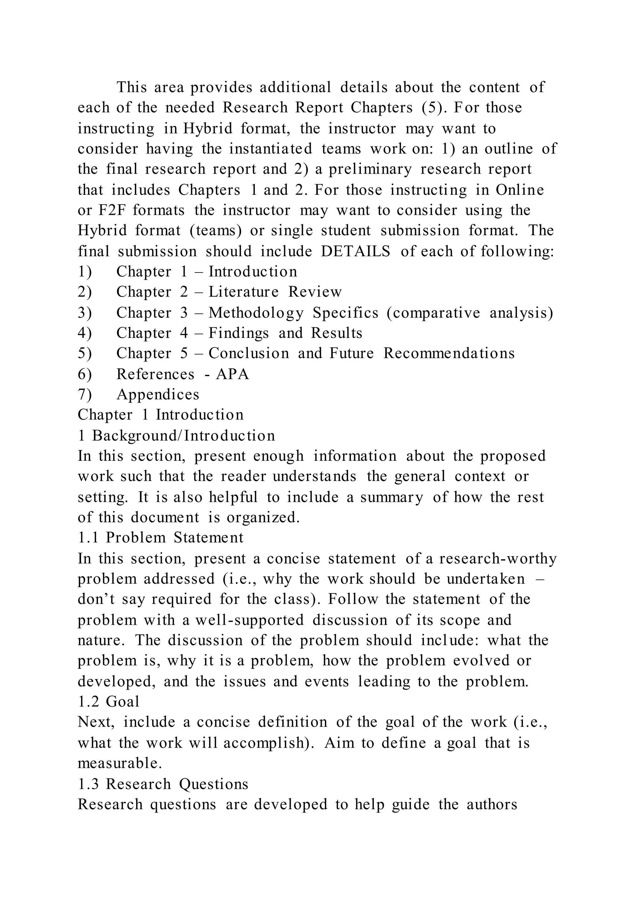 This area provides additional details about the content of
each of the needed Research Report Chapters (5). For those
instructing in Hybrid format, the instructor may want to
consider having the instantiated teams work on: 1) an outline of
the final research report and 2) a preliminary research report
that includes Chapters 1 and 2. For those instructing in Online
or F2F formats the instructor may want to consider using the
Hybrid format (teams) or single student submission format. The
final submission should include DETAILS of each of following:
1) Chapter 1 – Introduction
2) Chapter 2 – Literature Review
3) Chapter 3 – Methodology Specifics (comparative analysis)
4) Chapter 4 – Findings and Results
5) Chapter 5 – Conclusion and Future Recommendations
6) References - APA
7) Appendices
Chapter 1 Introduction
1 Background/Introduction
In this section, present enough information about the proposed
work such that the reader understands the general context or
setting. It is also helpful to include a summary of how the rest
of this document is organized.
1.1 Problem Statement
In this section, present a concise statement of a research-worthy
problem addressed (i.e., why the work should be undertaken –
don’t say required for the class). Follow the statement of the
problem with a well-supported discussion of its scope and
nature. The discussion of the problem should include: what the
problem is, why it is a problem, how the problem evolved or
developed, and the issues and events leading to the problem.
1.2 Goal
Next, include a concise definition of the goal of the work (i.e.,
what the work will accomplish). Aim to define a goal that is
measurable.
1.3 Research Questions
Research questions are developed to help guide the authors
 
