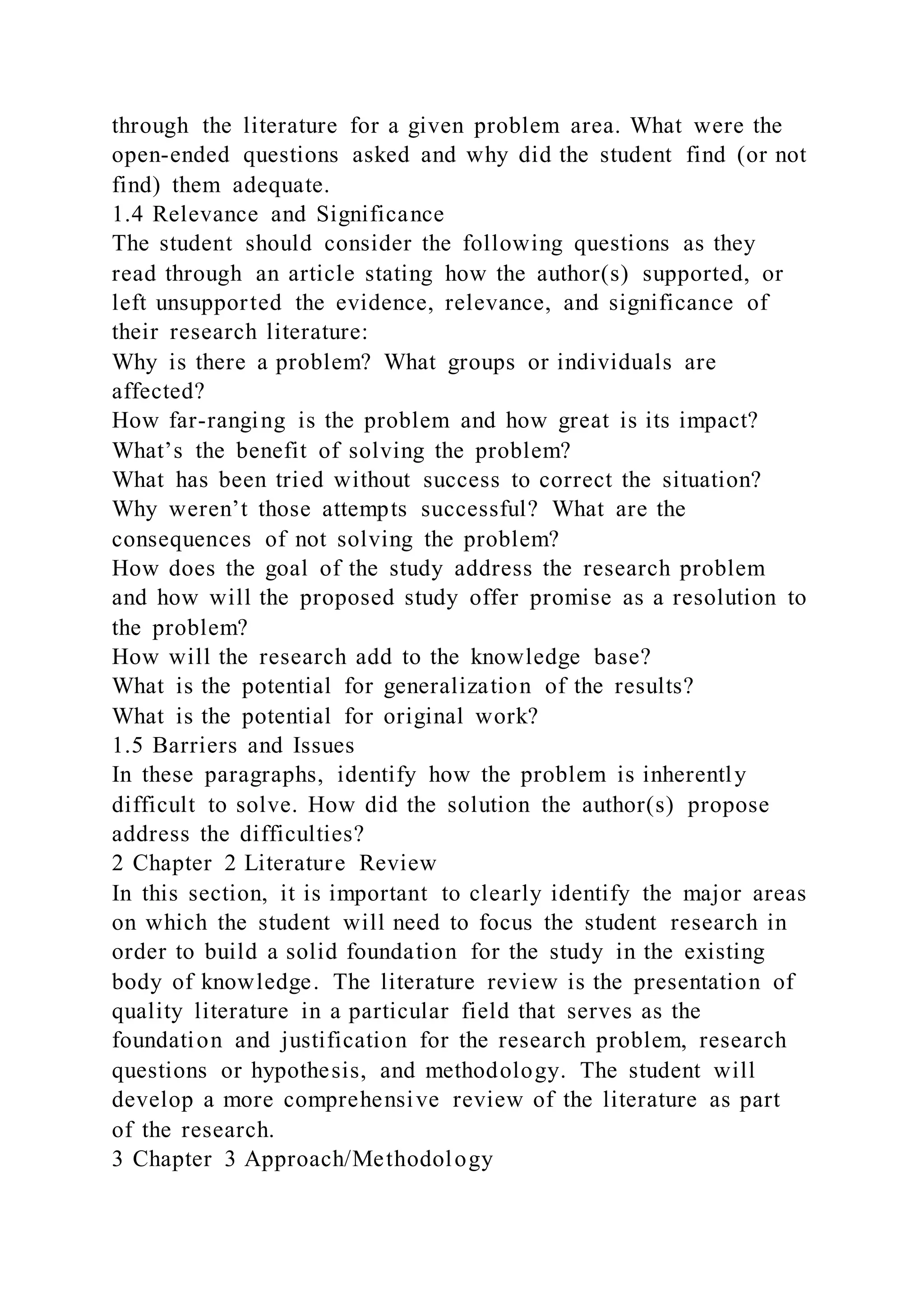 through the literature for a given problem area. What were the
open-ended questions asked and why did the student find (or not
find) them adequate.
1.4 Relevance and Significance
The student should consider the following questions as they
read through an article stating how the author(s) supported, or
left unsupported the evidence, relevance, and significance of
their research literature:
Why is there a problem? What groups or individuals are
affected?
How far-ranging is the problem and how great is its impact?
What’s the benefit of solving the problem?
What has been tried without success to correct the situation?
Why weren’t those attempts successful? What are the
consequences of not solving the problem?
How does the goal of the study address the research problem
and how will the proposed study offer promise as a resolution to
the problem?
How will the research add to the knowledge base?
What is the potential for generalization of the results?
What is the potential for original work?
1.5 Barriers and Issues
In these paragraphs, identify how the problem is inherently
difficult to solve. How did the solution the author(s) propose
address the difficulties?
2 Chapter 2 Literature Review
In this section, it is important to clearly identify the major areas
on which the student will need to focus the student research in
order to build a solid foundation for the study in the existing
body of knowledge. The literature review is the presentation of
quality literature in a particular field that serves as the
foundation and justification for the research problem, research
questions or hypothesis, and methodology. The student will
develop a more comprehensive review of the literature as part
of the research.
3 Chapter 3 Approach/Methodology
 