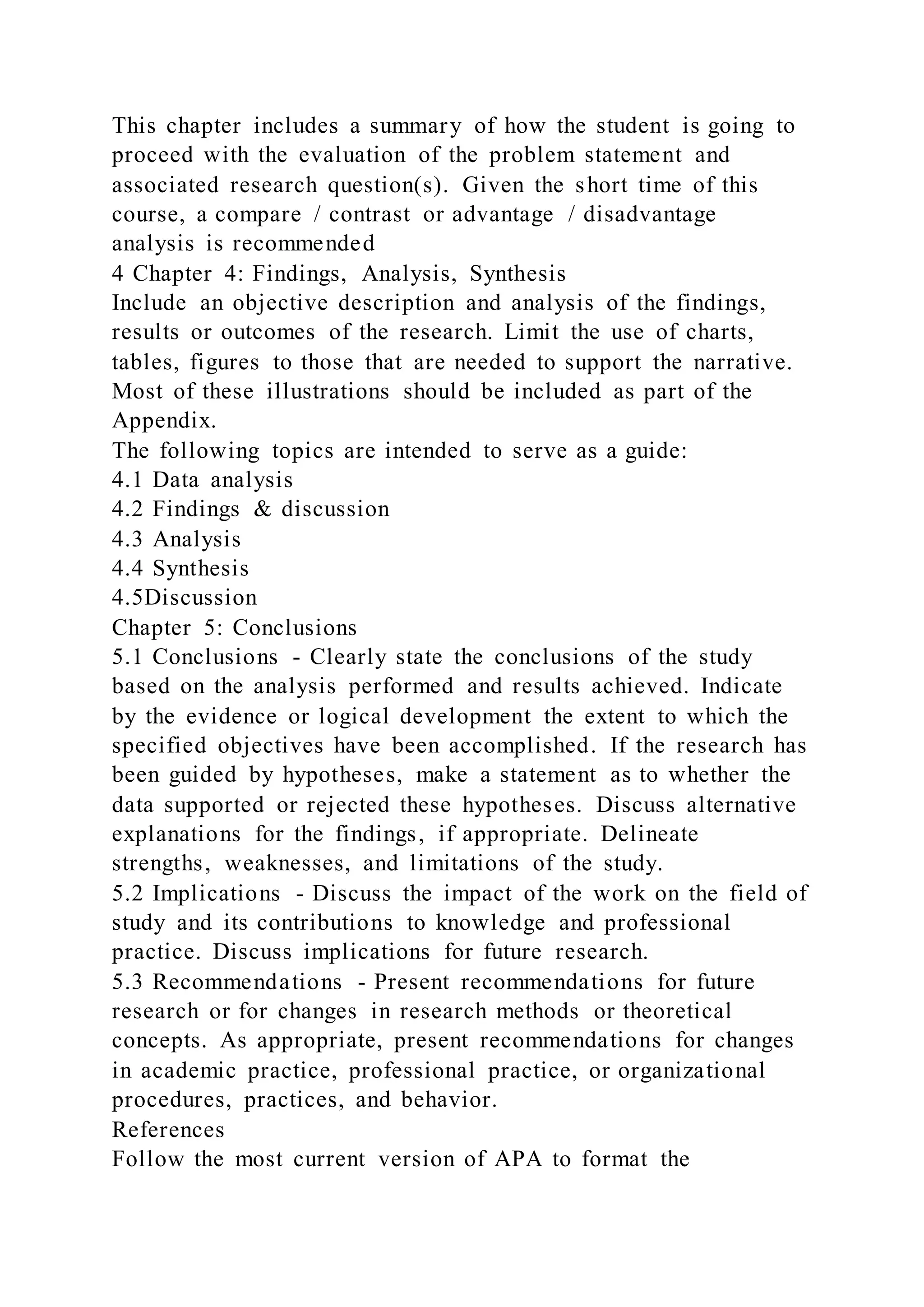 This chapter includes a summary of how the student is going to
proceed with the evaluation of the problem statement and
associated research question(s). Given the short time of this
course, a compare / contrast or advantage / disadvantage
analysis is recommended
4 Chapter 4: Findings, Analysis, Synthesis
Include an objective description and analysis of the findings,
results or outcomes of the research. Limit the use of charts,
tables, figures to those that are needed to support the narrative.
Most of these illustrations should be included as part of the
Appendix.
The following topics are intended to serve as a guide:
4.1 Data analysis
4.2 Findings & discussion
4.3 Analysis
4.4 Synthesis
4.5Discussion
Chapter 5: Conclusions
5.1 Conclusions - Clearly state the conclusions of the study
based on the analysis performed and results achieved. Indicate
by the evidence or logical development the extent to which the
specified objectives have been accomplished. If the research has
been guided by hypotheses, make a statement as to whether the
data supported or rejected these hypotheses. Discuss alternative
explanations for the findings, if appropriate. Delineate
strengths, weaknesses, and limitations of the study.
5.2 Implications - Discuss the impact of the work on the field of
study and its contributions to knowledge and professional
practice. Discuss implications for future research.
5.3 Recommendations - Present recommendations for future
research or for changes in research methods or theoretical
concepts. As appropriate, present recommendations for changes
in academic practice, professional practice, or organizational
procedures, practices, and behavior.
References
Follow the most current version of APA to format the
 
