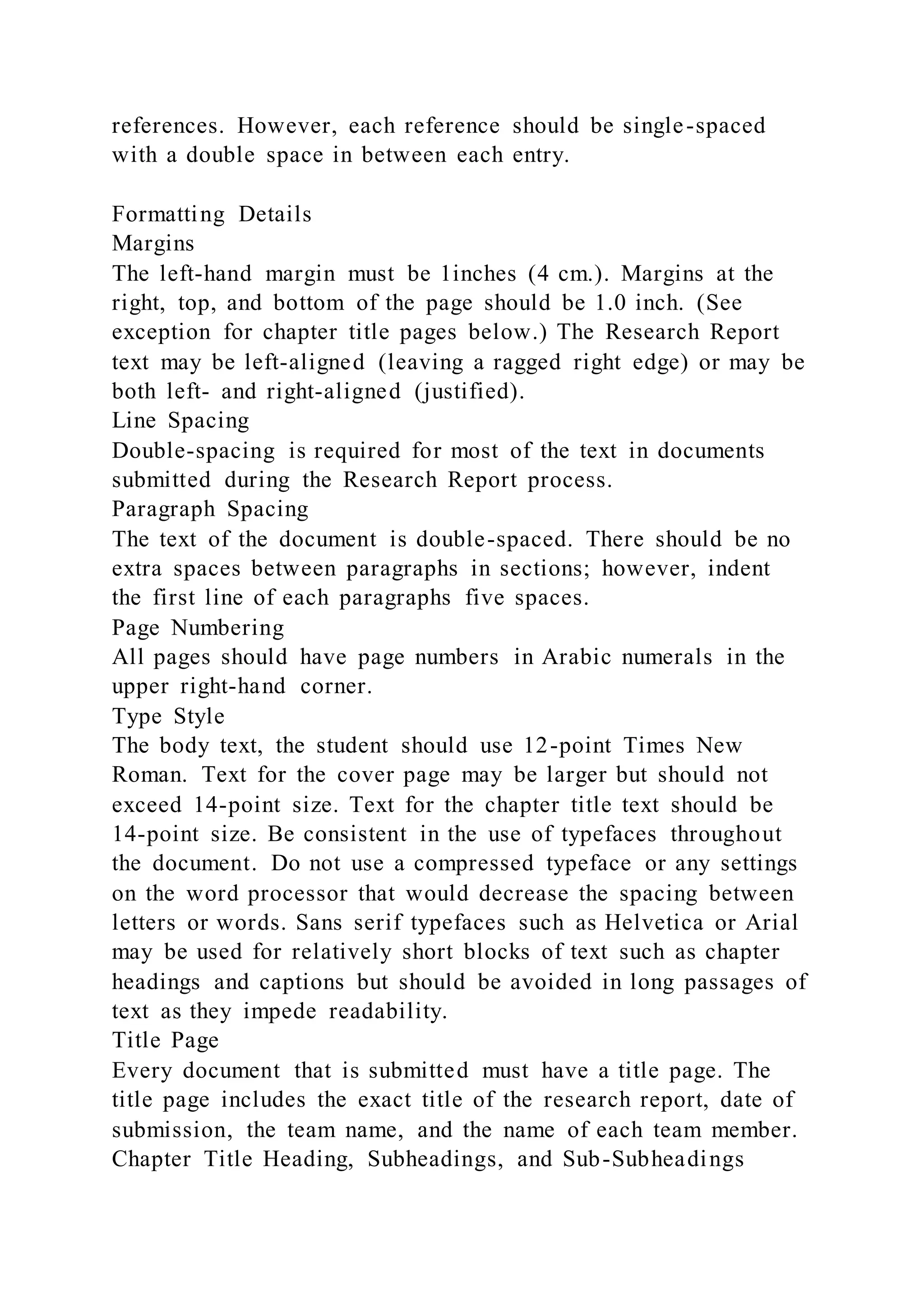 references. However, each reference should be single-spaced
with a double space in between each entry.
Formatting Details
Margins
The left-hand margin must be 1inches (4 cm.). Margins at the
right, top, and bottom of the page should be 1.0 inch. (See
exception for chapter title pages below.) The Research Report
text may be left-aligned (leaving a ragged right edge) or may be
both left- and right-aligned (justified).
Line Spacing
Double-spacing is required for most of the text in documents
submitted during the Research Report process.
Paragraph Spacing
The text of the document is double-spaced. There should be no
extra spaces between paragraphs in sections; however, indent
the first line of each paragraphs five spaces.
Page Numbering
All pages should have page numbers in Arabic numerals in the
upper right-hand corner.
Type Style
The body text, the student should use 12-point Times New
Roman. Text for the cover page may be larger but should not
exceed 14-point size. Text for the chapter title text should be
14-point size. Be consistent in the use of typefaces throughout
the document. Do not use a compressed typeface or any settings
on the word processor that would decrease the spacing between
letters or words. Sans serif typefaces such as Helvetica or Arial
may be used for relatively short blocks of text such as chapter
headings and captions but should be avoided in long passages of
text as they impede readability.
Title Page
Every document that is submitted must have a title page. The
title page includes the exact title of the research report, date of
submission, the team name, and the name of each team member.
Chapter Title Heading, Subheadings, and Sub-Subheadings
 