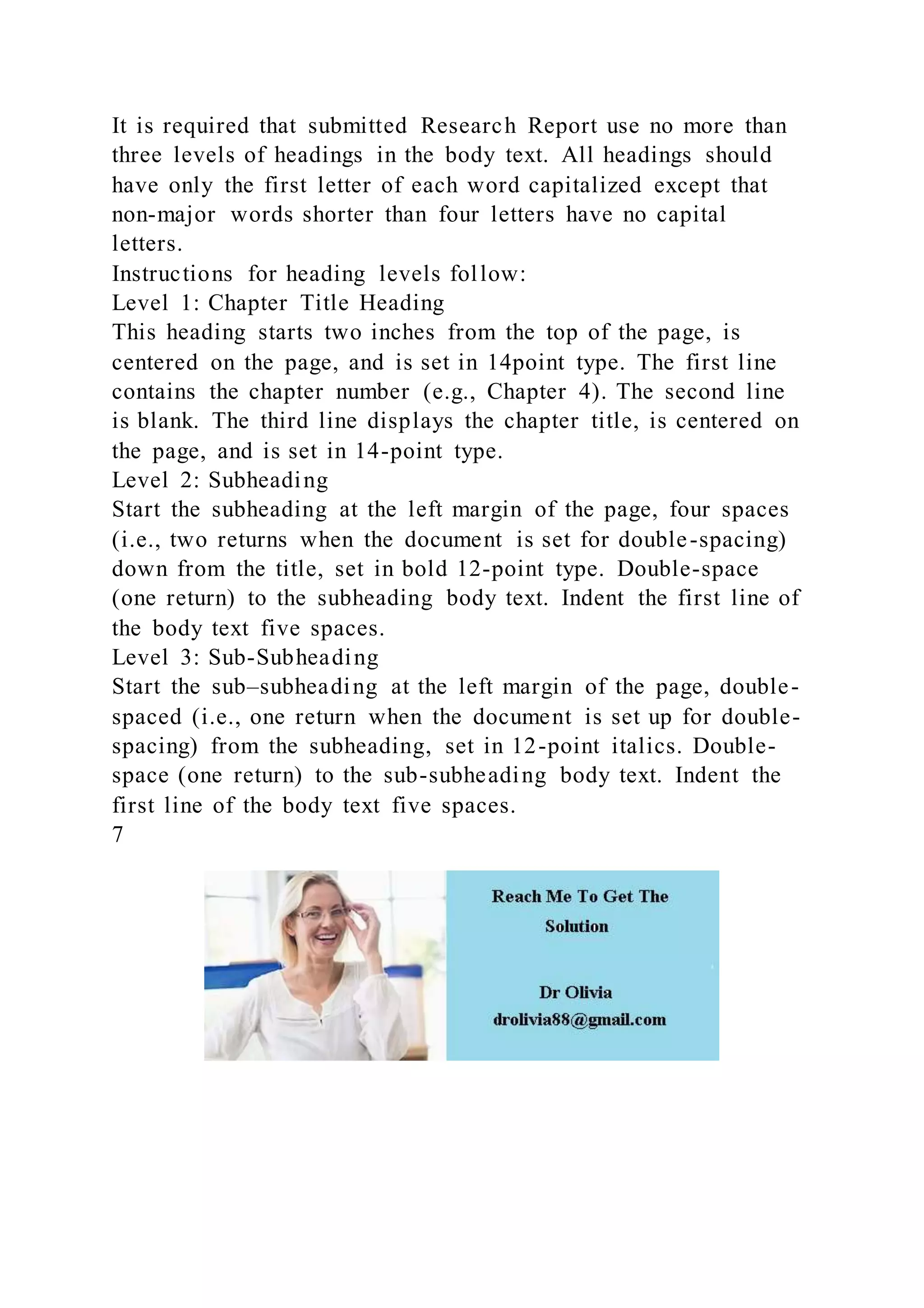 It is required that submitted Research Report use no more than
three levels of headings in the body text. All headings should
have only the first letter of each word capitalized except that
non-major words shorter than four letters have no capital
letters.
Instructions for heading levels follow:
Level 1: Chapter Title Heading
This heading starts two inches from the top of the page, is
centered on the page, and is set in 14point type. The first line
contains the chapter number (e.g., Chapter 4). The second line
is blank. The third line displays the chapter title, is centered on
the page, and is set in 14-point type.
Level 2: Subheading
Start the subheading at the left margin of the page, four spaces
(i.e., two returns when the document is set for double-spacing)
down from the title, set in bold 12-point type. Double-space
(one return) to the subheading body text. Indent the first line of
the body text five spaces.
Level 3: Sub-Subheading
Start the sub–subheading at the left margin of the page, double-
spaced (i.e., one return when the document is set up for double-
spacing) from the subheading, set in 12-point italics. Double-
space (one return) to the sub-subheading body text. Indent the
first line of the body text five spaces.
7
 