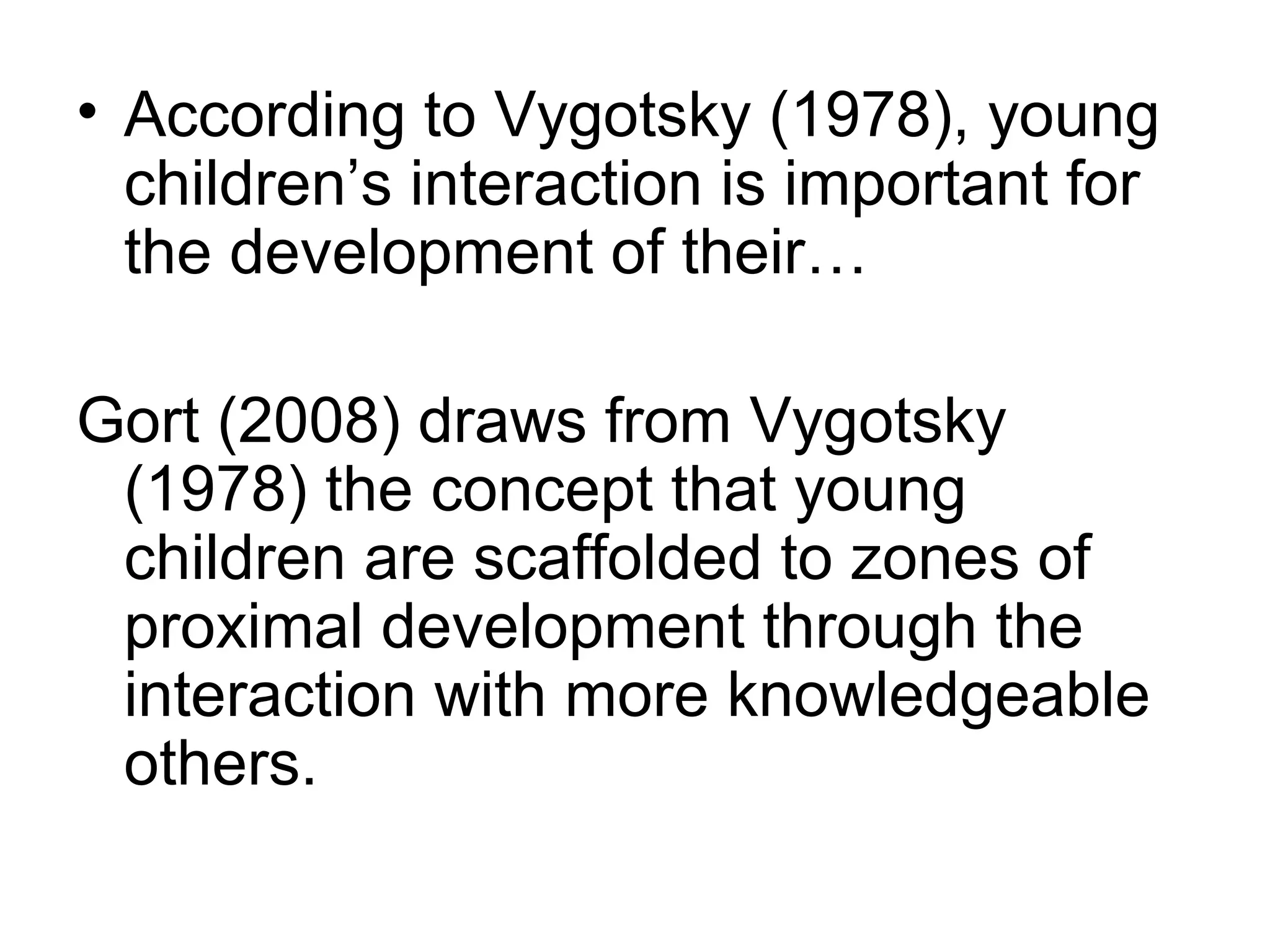 • According to Vygotsky (1978), young
children’s interaction is important for
the development of their…
Gort (2008) draws from Vygotsky
(1978) the concept that young
children are scaffolded to zones of
proximal development through the
interaction with more knowledgeable
others.
 
