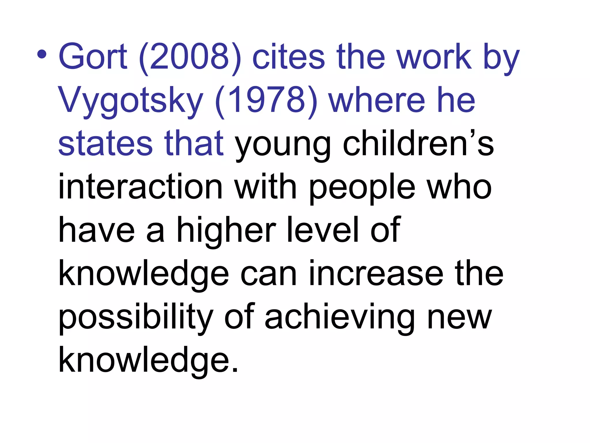 • Gort (2008) cites the work by
Vygotsky (1978) where he
states that young children’s
interaction with people who
have a higher level of
knowledge can increase the
possibility of achieving new
knowledge.
 