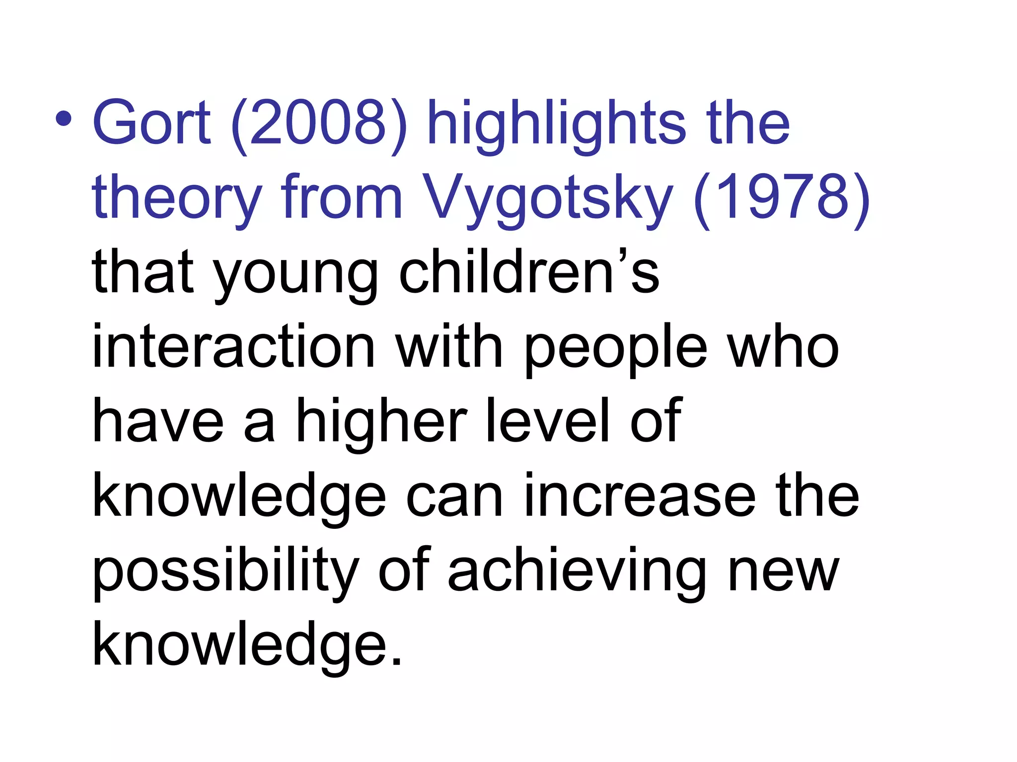 • Gort (2008) highlights the
theory from Vygotsky (1978)
that young children’s
interaction with people who
have a higher level of
knowledge can increase the
possibility of achieving new
knowledge.
 