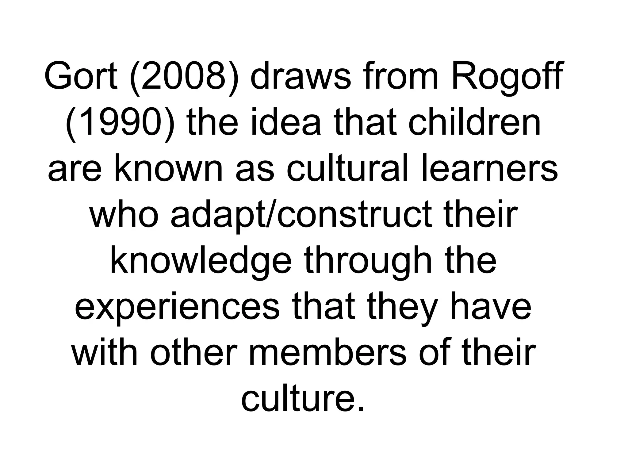 Gort (2008) draws from Rogoff
(1990) the idea that children
are known as cultural learners
who adapt/construct their
knowledge through the
experiences that they have
with other members of their
culture.
 