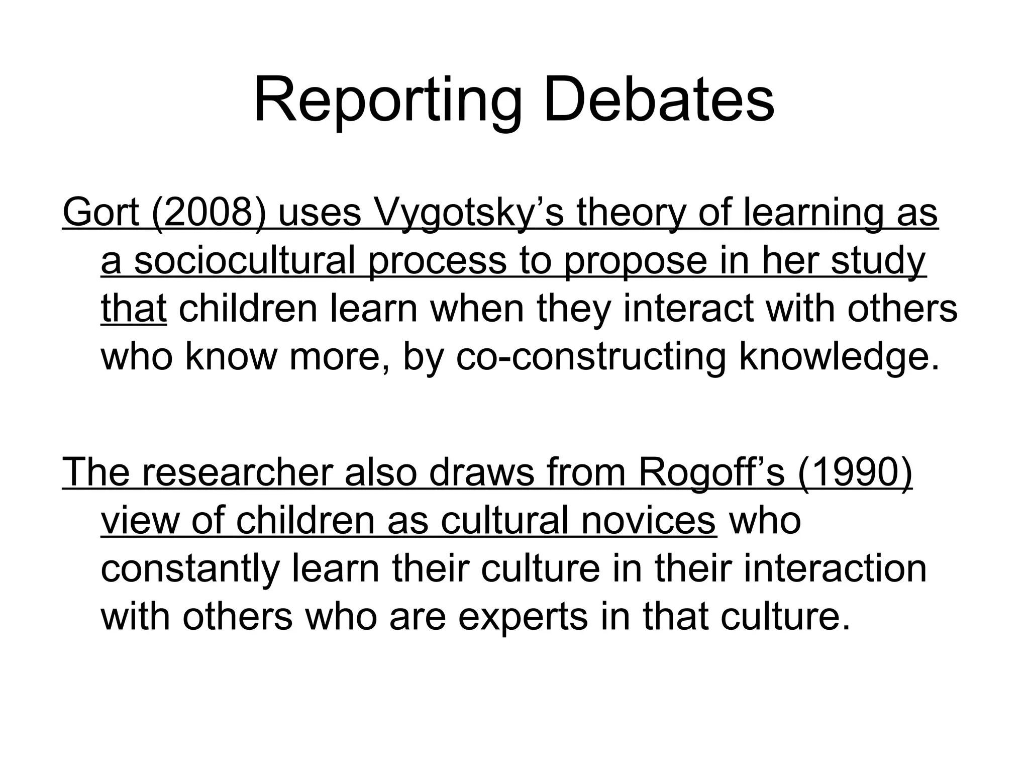 Reporting Debates
Gort (2008) uses Vygotsky’s theory of learning as
a sociocultural process to propose in her study
that children learn when they interact with others
who know more, by co-constructing knowledge.
The researcher also draws from Rogoff’s (1990)
view of children as cultural novices who
constantly learn their culture in their interaction
with others who are experts in that culture.
 