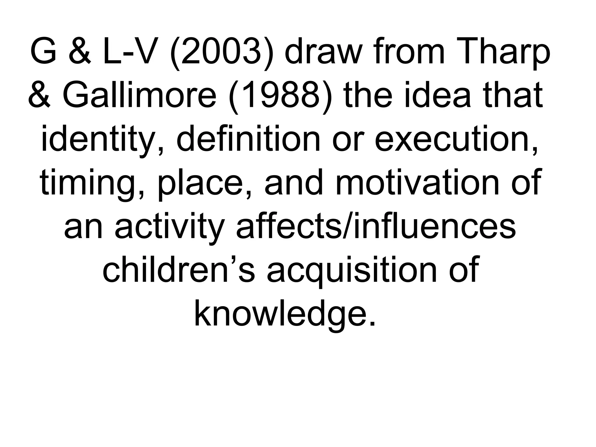 G & L-V (2003) draw from Tharp
& Gallimore (1988) the idea that
identity, definition or execution,
timing, place, and motivation of
an activity affects/influences
children’s acquisition of
knowledge.
 