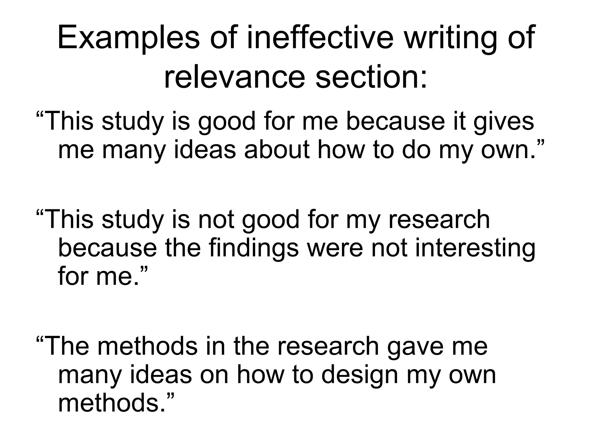Examples of ineffective writing of
relevance section:
“This study is good for me because it gives
me many ideas about how to do my own.”
“This study is not good for my research
because the findings were not interesting
for me.”
“The methods in the research gave me
many ideas on how to design my own
methods.”
 