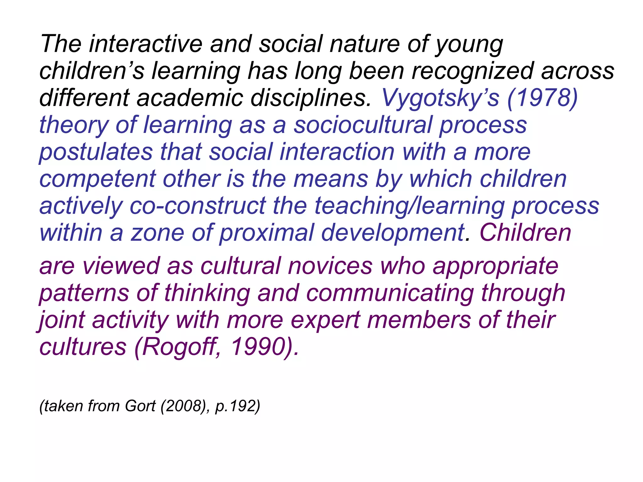 The interactive and social nature of young
children’s learning has long been recognized across
different academic disciplines. Vygotsky’s (1978)
theory of learning as a sociocultural process
postulates that social interaction with a more
competent other is the means by which children
actively co-construct the teaching/learning process
within a zone of proximal development. Children
are viewed as cultural novices who appropriate
patterns of thinking and communicating through
joint activity with more expert members of their
cultures (Rogoff, 1990).
(taken from Gort (2008), p.192)
 