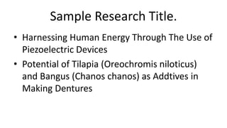 Sample Research Title.
• Harnessing Human Energy Through The Use of
Piezoelectric Devices
• Potential of Tilapia (Oreochromis niloticus)
and Bangus (Chanos chanos) as Addtives in
Making Dentures
 